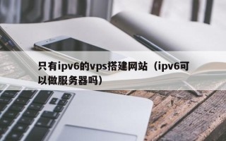 天津只有ipv6的vps搭建网站（ipv6可以做服务器吗）
