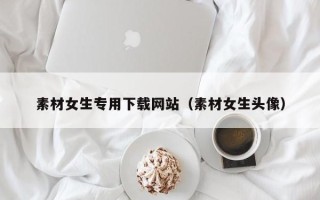 天津素材女生专用下载网站（素材女生头像）